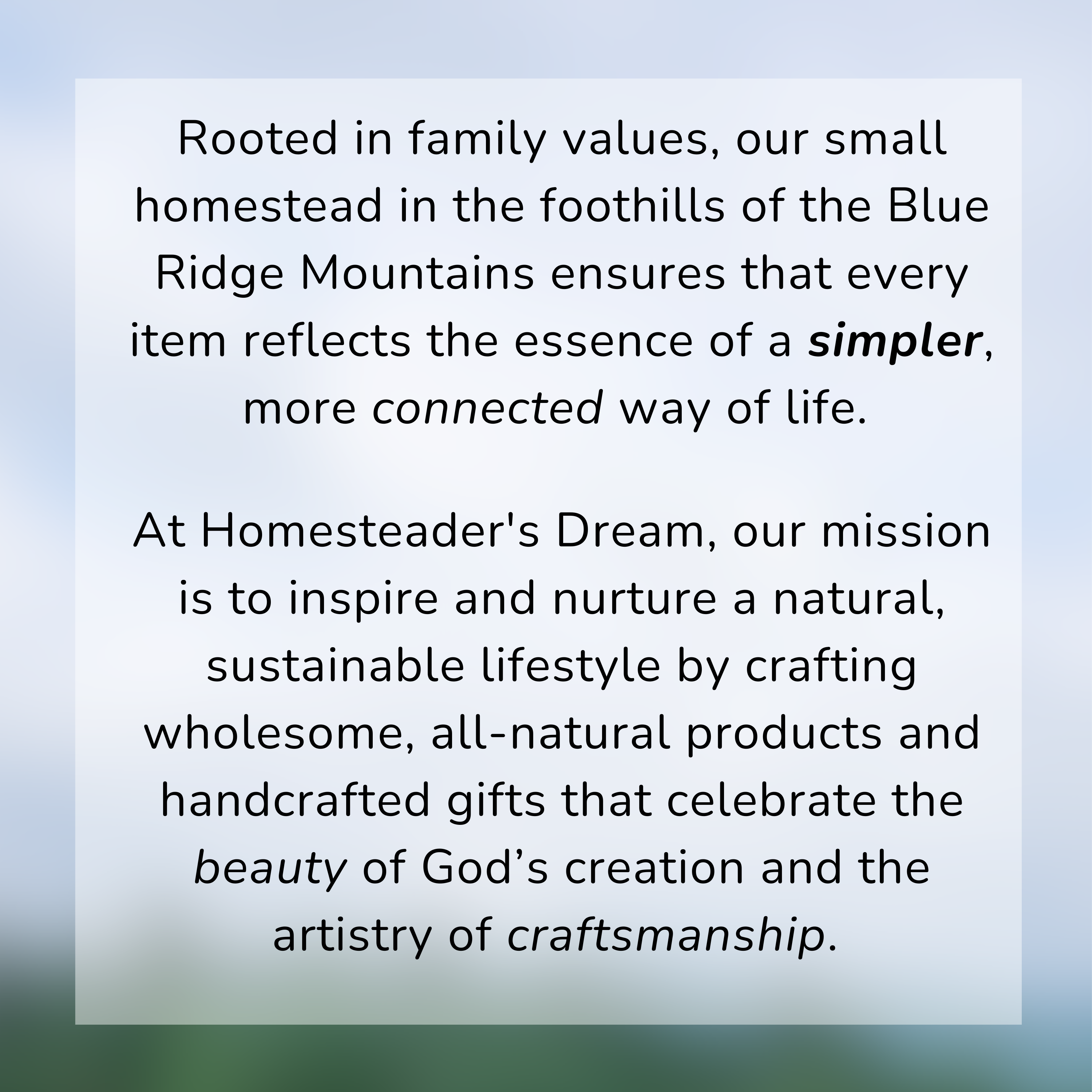 At Homesteader's Dream, our mission is to inspire and nurture a natural, sustainable lifestyle by crafting wholesome, all-natural products an gifts that celebrate the beauty of God's creation and the artistry of craftsmanship.